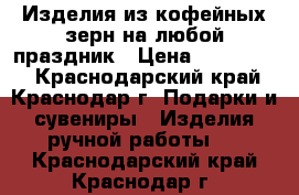 Изделия из кофейных зерн на любой праздник › Цена ­ 250-1300 - Краснодарский край, Краснодар г. Подарки и сувениры » Изделия ручной работы   . Краснодарский край,Краснодар г.